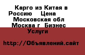 Карго из Китая в Россию  › Цена ­ 100 - Московская обл., Москва г. Бизнес » Услуги   